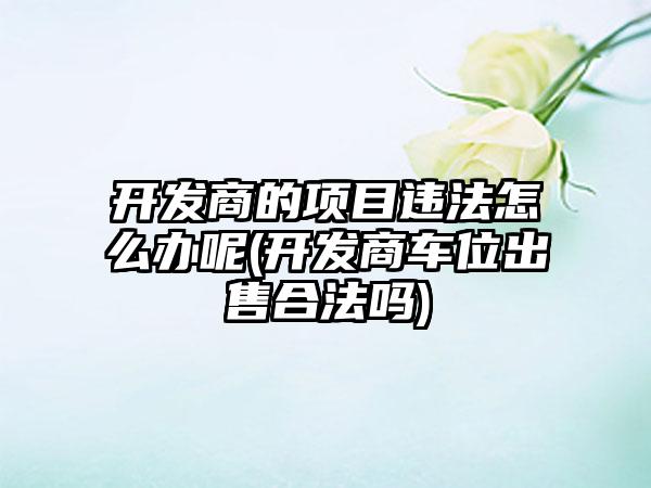 开发商的项目违法怎么办呢(开发商车位出售合法吗)