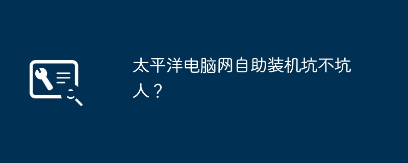 太平洋电脑网自助装机坑不坑人？