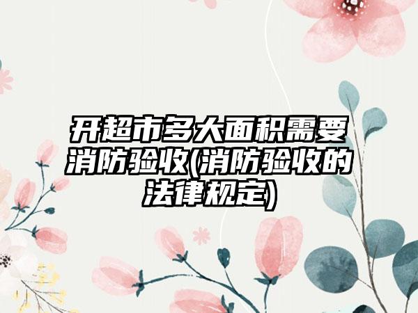 开超市多大面积需要消防验收(消防验收的法律规定)-第1张图片-海印网