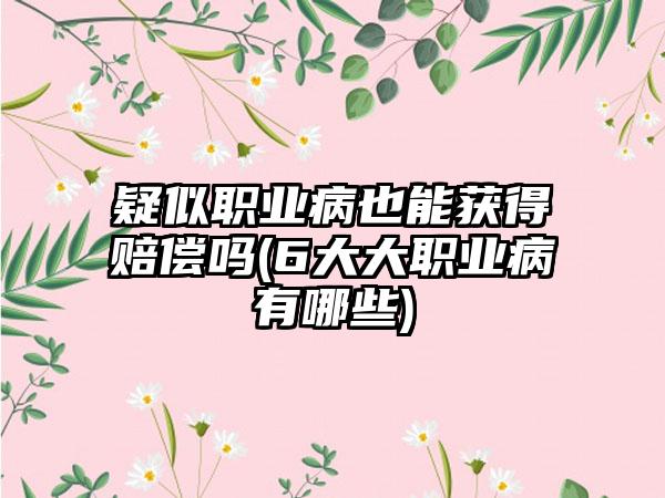 疑似职业病也能获得赔偿吗(6大大职业病有哪些)