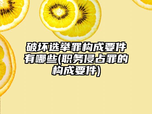 破坏选举罪构成要件有哪些(职务侵占罪的构成要件)