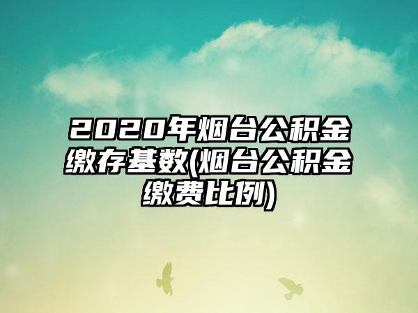 2020年烟台公积金缴存基数(烟台公积金缴费比例)