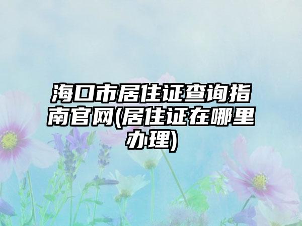 海口市居住证查询指南官网(居住证在哪里办理)-第1张图片-海印网