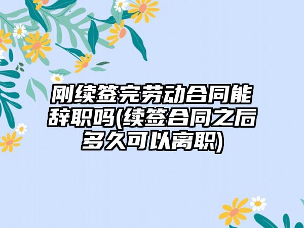 刚续签完劳动合同能辞职吗(续签合同之后多久可以离职)-第1张图片-海印网