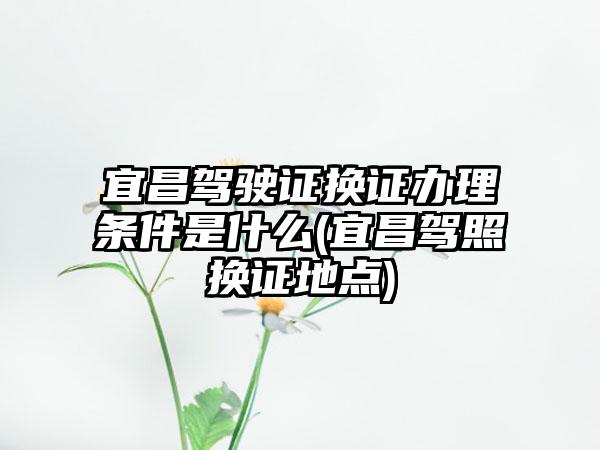 宜昌驾驶证换证办理条件是什么(宜昌驾照换证地点)-第1张图片-海印网