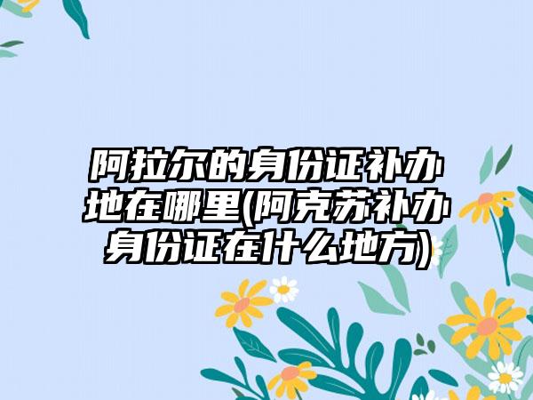 阿拉尔的身份证补办地在哪里(阿克苏补办身份证在什么地方)-第1张图片-海印网