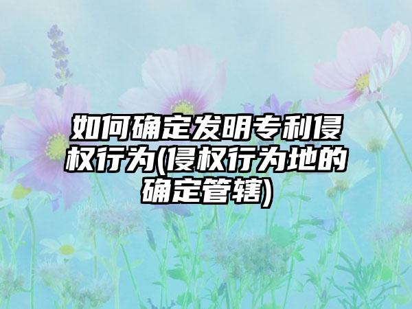 如何确定发明专利侵权行为(侵权行为地的确定管辖)-第1张图片-海印网