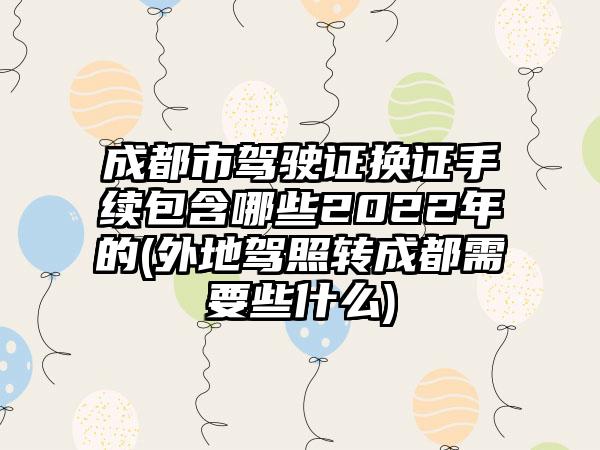 成都市驾驶证换证手续包含哪些2022年的(外地驾照转成都需要些什么)-第1张图片-海印网