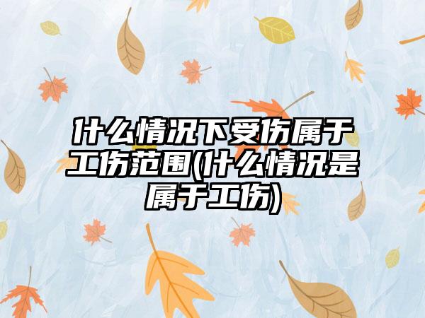 什么情况下受伤属于工伤范围(什么情况是属于工伤)