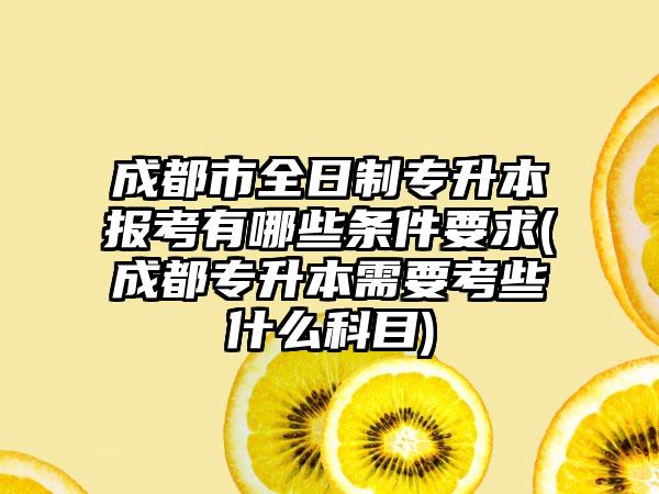 成都市全日制专升本报考有哪些条件要求(成都专升本需要考些什么科目)