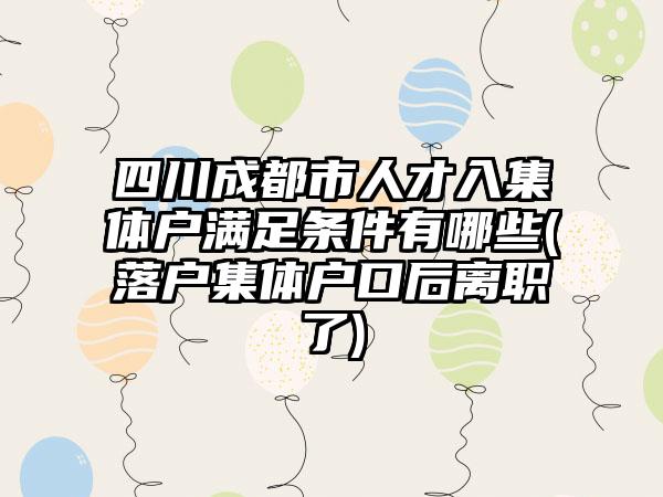 四川成都市人才入集体户满足条件有哪些(落户集体户口后离职了)-第1张图片-海印网