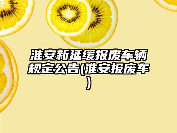 淮安新延缓报废车辆规定公告(淮安报废车)-第1张图片-海印网