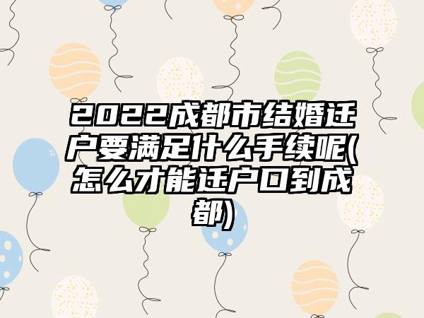 2022成都市结婚迁户要满足什么手续呢(怎么才能迁户口到成都)-第1张图片-海印网