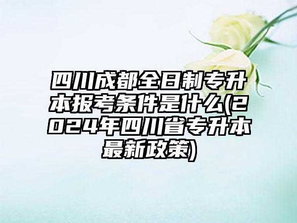 四川成都全日制专升本报考条件是什么(2024年四川省专升本最新政策)