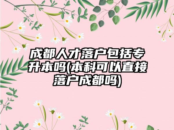 成都人才落户包括专升本吗(本科可以直接落户成都吗)