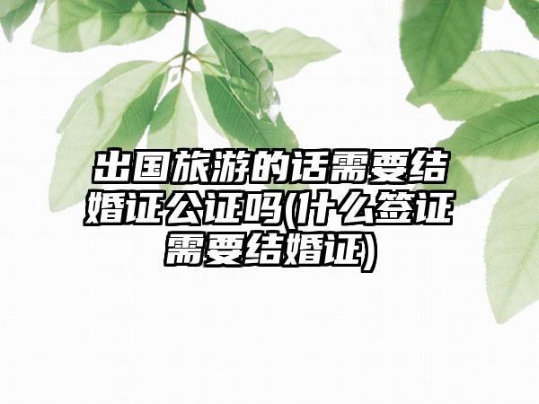 出国旅游的话需要结婚证公证吗(什么签证需要结婚证)