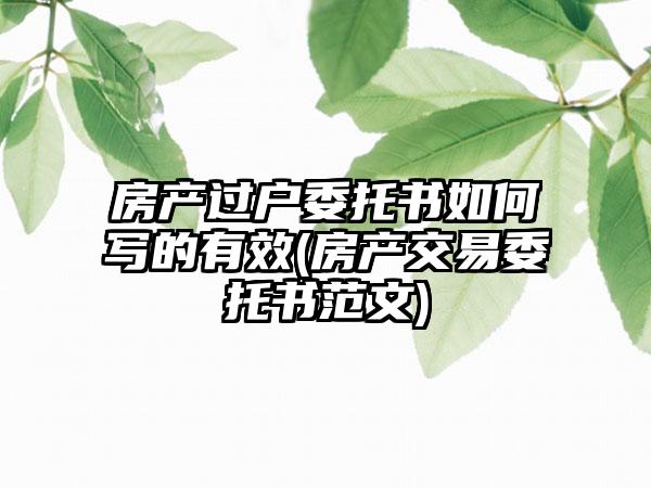 房产过户委托书如何写的有效(房产交易委托书范文)