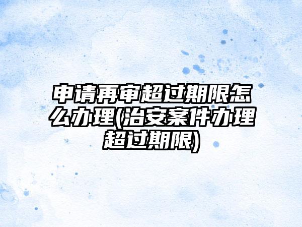 申请再审超过期限怎么办理(治安案件办理超过期限)-第1张图片-海印网