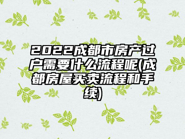 2022成都市房产过户需要什么流程呢(成都房屋买卖流程和手续)-第1张图片-海印网