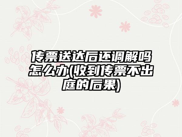 传票送达后还调解吗怎么办(收到传票不出庭的后果)-第1张图片-海印网