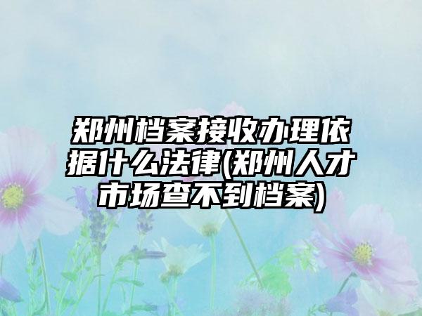 郑州档案接收办理依据什么法律(郑州人才市场查不到档案)