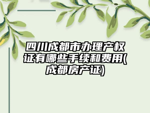 四川成都市办理产权证有哪些手续和费用(成都房产证)-第1张图片-海印网