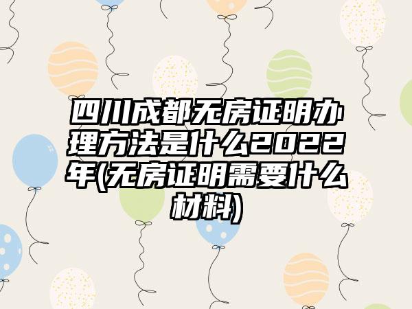 四川成都无房证明办理方法是什么2022年(无房证明需要什么材料)