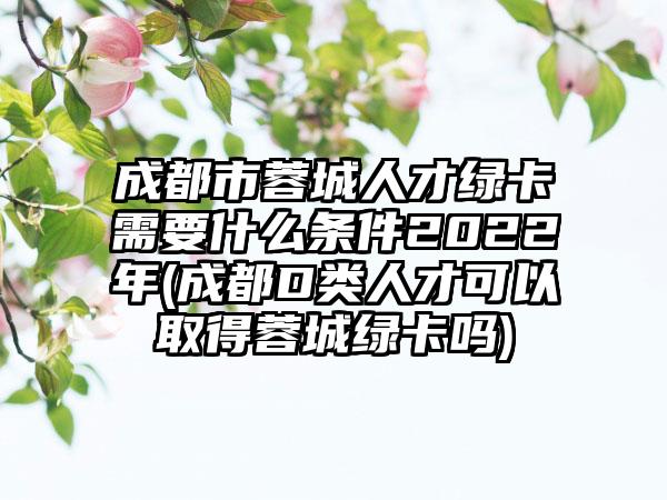 成都市蓉城人才绿卡需要什么条件2022年(成都D类人才可以取得蓉城绿卡吗)-第1张图片-海印网