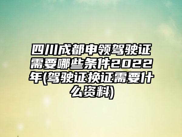 四川成都申领驾驶证需要哪些条件2022年(驾驶证换证需要什么资料)-第1张图片-海印网