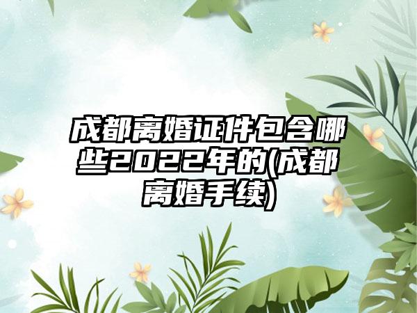 成都离婚证件包含哪些2022年的(成都离婚手续)