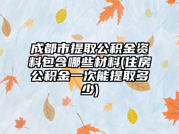 成都市提取公积金资料包含哪些材料(住房公积金一次能提取多少)