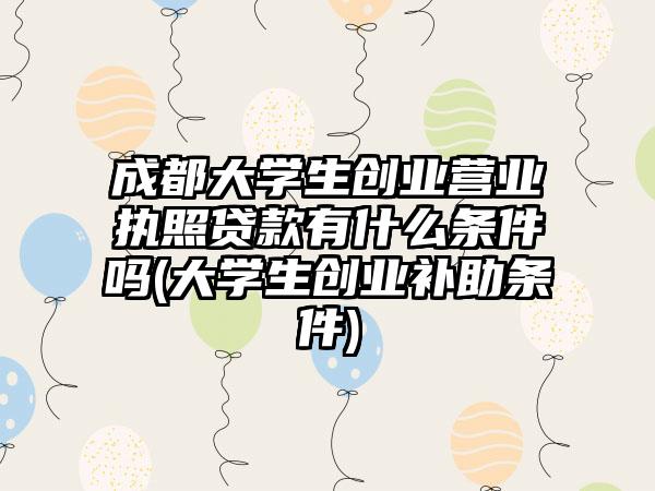 成都大学生创业营业执照贷款有什么条件吗(大学生创业补助条件)-第1张图片-海印网