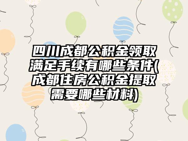 四川成都公积金领取满足手续有哪些条件(成都住房公积金提取需要哪些材料)