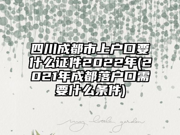 四川成都市上户口要什么证件2022年(2021年成都落户口需要什么条件)