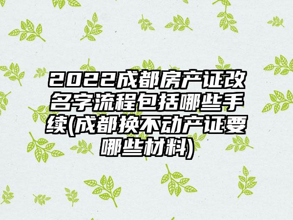 2022成都房产证改名字流程包括哪些手续(成都换不动产证要哪些材料)