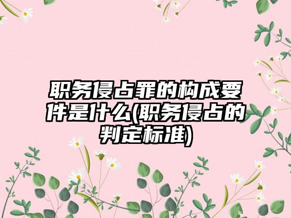 职务侵占罪的构成要件是什么(职务侵占的判定标准)