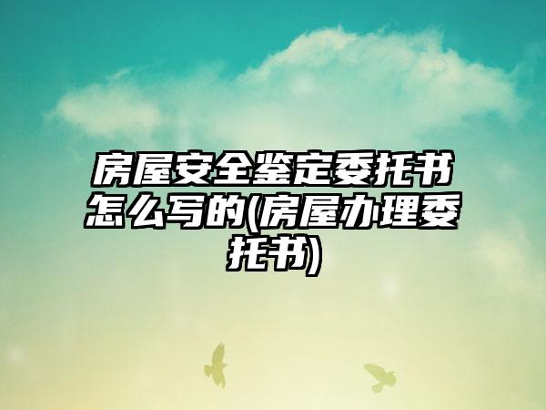 房屋安全鉴定委托书怎么写的(房屋办理委托书)