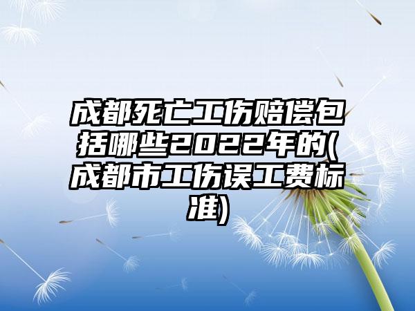 成都死亡工伤赔偿包括哪些2022年的(成都市工伤误工费标准)-第1张图片-海印网