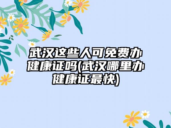 武汉这些人可免费办健康证吗(武汉哪里办健康证最快)-第1张图片-海印网