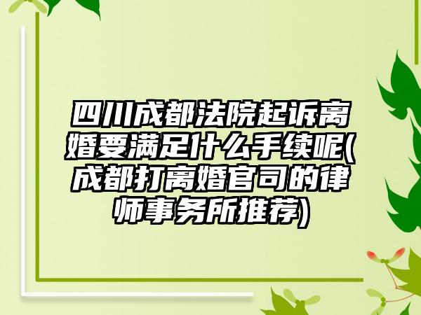 四川成都法院起诉离婚要满足什么手续呢(成都打离婚官司的律师事务所推荐)