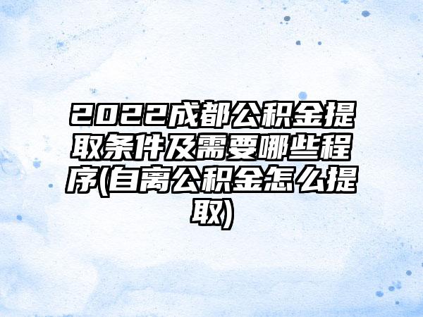 2022成都公积金提取条件及需要哪些程序(自离公积金怎么提取)