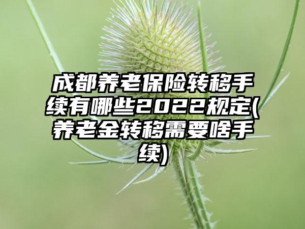 成都养老保险转移手续有哪些2022规定(养老金转移需要啥手续)-第1张图片-海印网