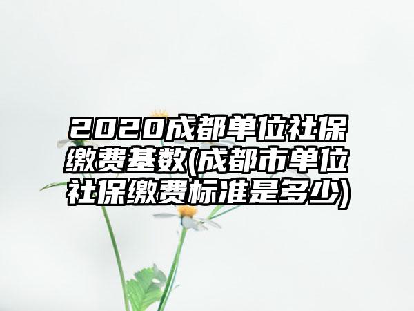 2020成都单位社保缴费基数(成都市单位社保缴费标准是多少)-第1张图片-海印网