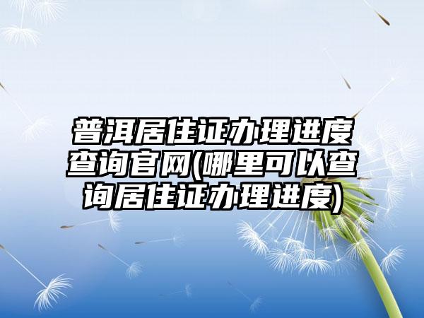 普洱居住证办理进度查询官网(哪里可以查询居住证办理进度)-第1张图片-海印网