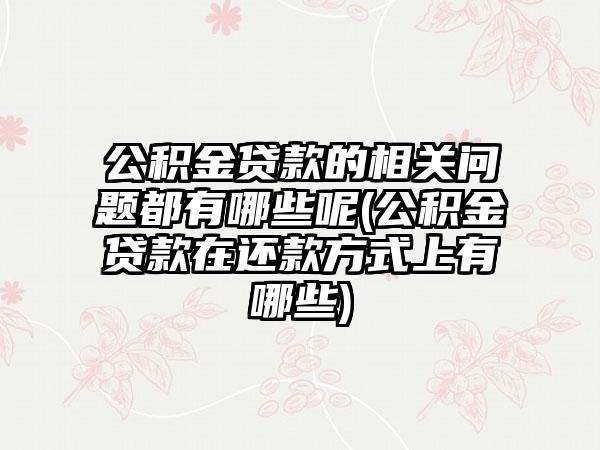 公积金贷款的相关问题都有哪些呢(公积金贷款在还款方式上有哪些)