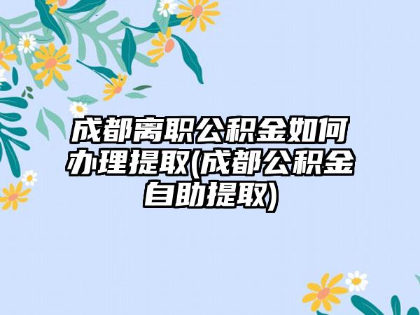 成都离职公积金如何办理提取(成都公积金自助提取)