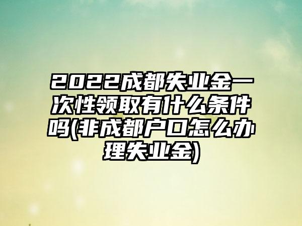 2022成都失业金一次性领取有什么条件吗(非成都户口怎么办理失业金)