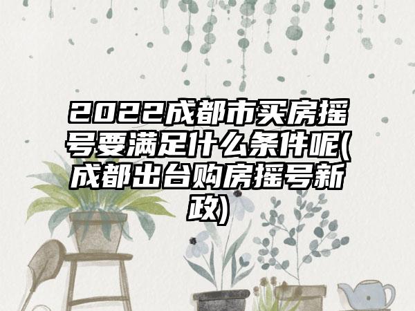 2022成都市买房摇号要满足什么条件呢(成都出台购房摇号新政)-第1张图片-海印网