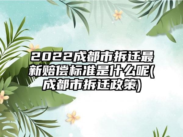 2022成都市拆迁最新赔偿标准是什么呢(成都市拆迁政策)