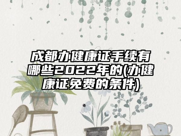 成都办健康证手续有哪些2022年的(办健康证免费的条件)